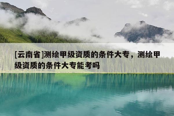 [云南省]测绘甲级资质的条件大专，测绘甲级资质的条件大专能考吗