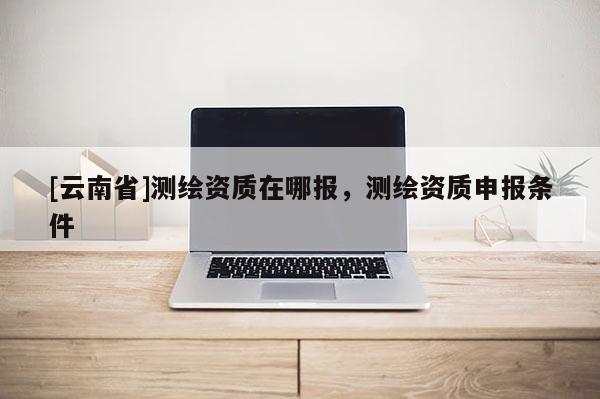 [云南省]测绘资质在哪报，测绘资质申报条件