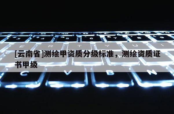 [云南省]测绘甲资质分级标准，测绘资质证书甲级