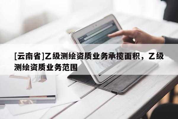 [云南省]乙级测绘资质业务承揽面积，乙级测绘资质业务范围