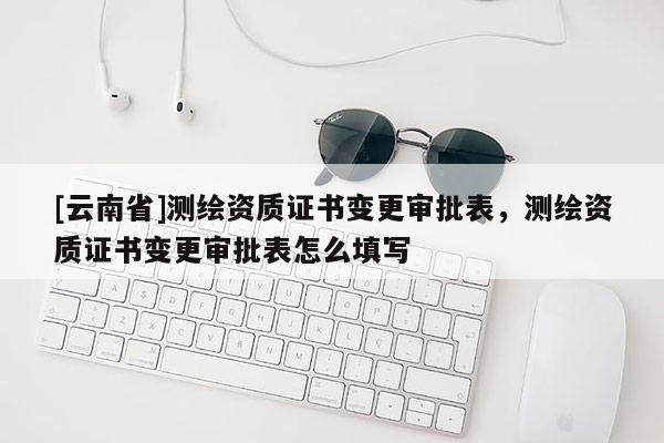 [云南省]测绘资质证书变更审批表，测绘资质证书变更审批表怎么填写