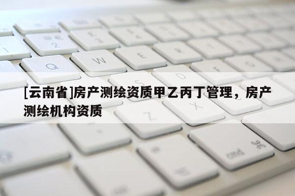 [云南省]房产测绘资质甲乙丙丁管理，房产测绘机构资质