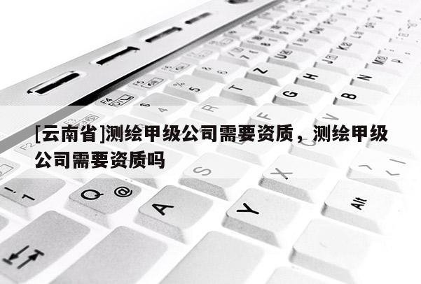 [云南省]测绘甲级公司需要资质，测绘甲级公司需要资质吗