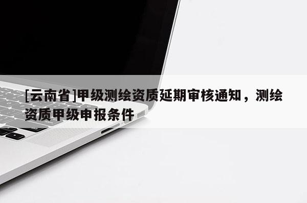 [云南省]甲级测绘资质延期审核通知，测绘资质甲级申报条件
