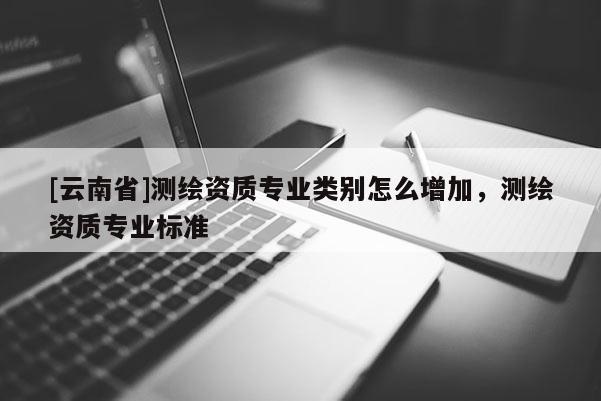 [云南省]测绘资质专业类别怎么增加，测绘资质专业标准