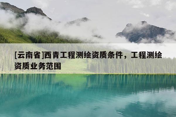 [云南省]西青工程测绘资质条件，工程测绘资质业务范围