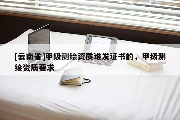 [云南省]甲级测绘资质谁发证书的，甲级测绘资质要求