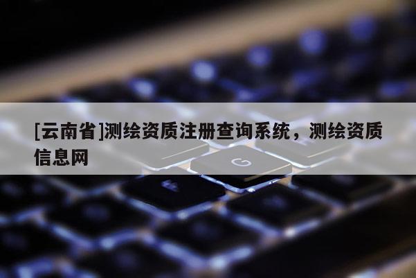 [云南省]测绘资质注册查询系统，测绘资质信息网