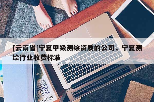 [云南省]宁夏甲级测绘资质的公司，宁夏测绘行业收费标准