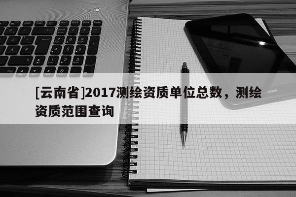 [云南省]2017测绘资质单位总数，测绘资质范围查询