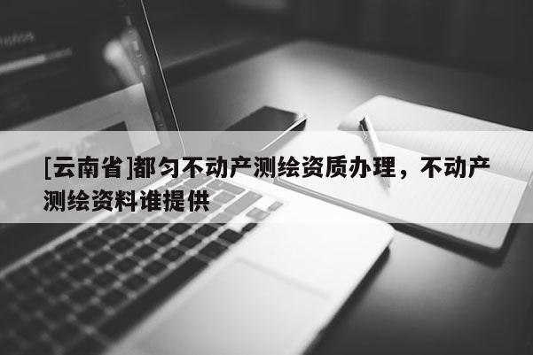 [云南省]都匀不动产测绘资质办理，不动产测绘资料谁提供