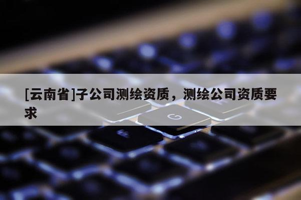 [云南省]子公司测绘资质，测绘公司资质要求