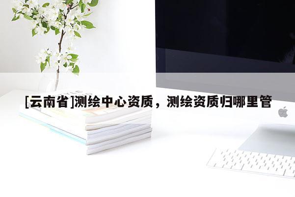 [云南省]测绘中心资质，测绘资质归哪里管