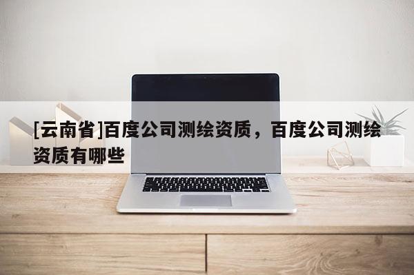 [云南省]百度公司测绘资质，百度公司测绘资质有哪些