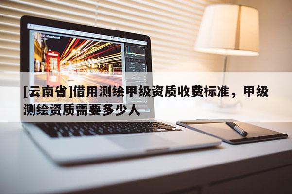 [云南省]借用测绘甲级资质收费标准，甲级测绘资质需要多少人