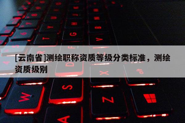 [云南省]测绘职称资质等级分类标准，测绘资质级别