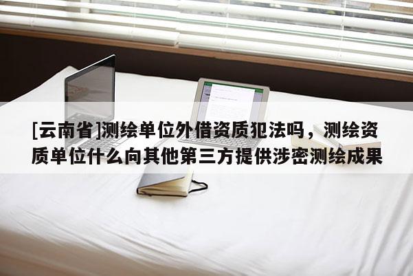[云南省]测绘单位外借资质犯法吗，测绘资质单位什么向其他第三方提供涉密测绘成果