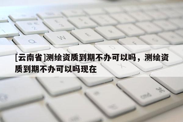 [云南省]测绘资质到期不办可以吗，测绘资质到期不办可以吗现在