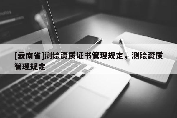 [云南省]测绘资质证书管理规定，测绘资质管理规定