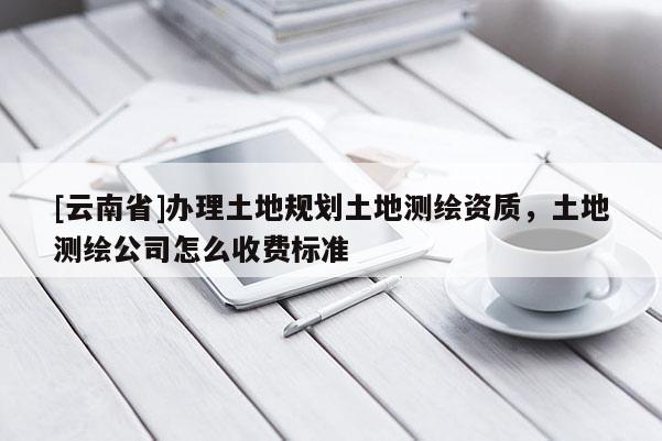 [云南省]办理土地规划土地测绘资质，土地测绘公司怎么收费标准