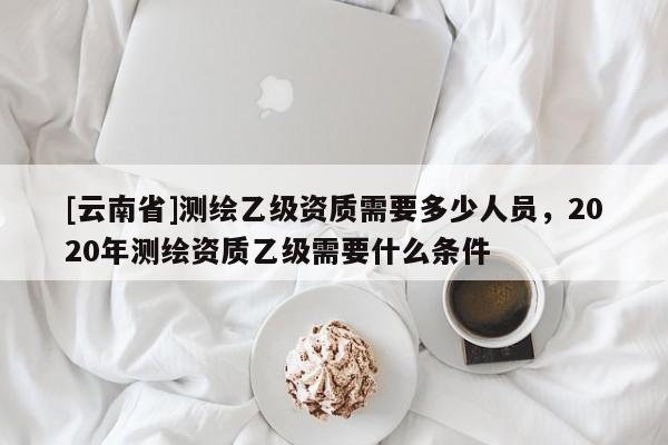 [云南省]测绘乙级资质需要多少人员，2020年测绘资质乙级需要什么条件