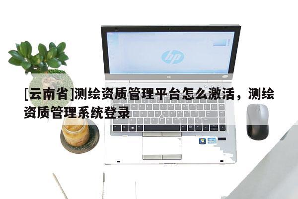 [云南省]测绘资质管理平台怎么激活，测绘资质管理系统登录