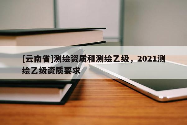 [云南省]测绘资质和测绘乙级，2021测绘乙级资质要求