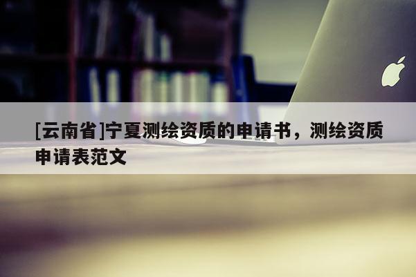 [云南省]宁夏测绘资质的申请书，测绘资质申请表范文