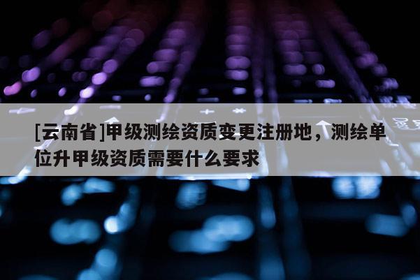 [云南省]甲级测绘资质变更注册地，测绘单位升甲级资质需要什么要求