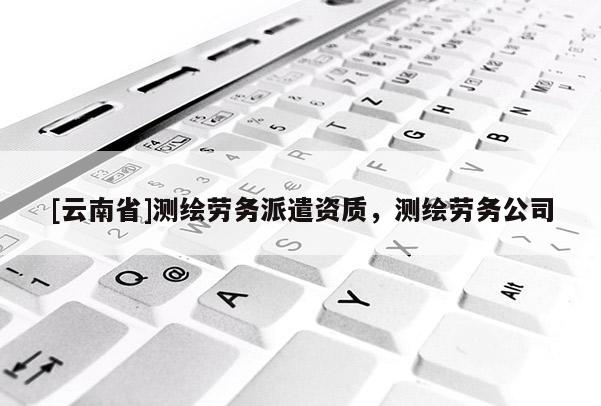 [云南省]测绘劳务派遣资质，测绘劳务公司