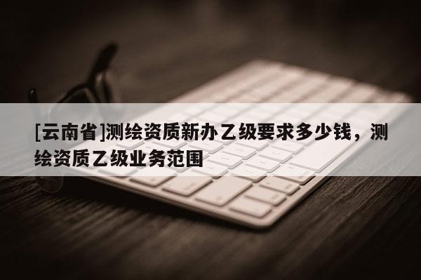 [云南省]测绘资质新办乙级要求多少钱，测绘资质乙级业务范围