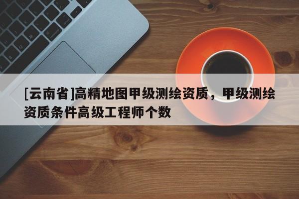 [云南省]高精地图甲级测绘资质，甲级测绘资质条件高级工程师个数