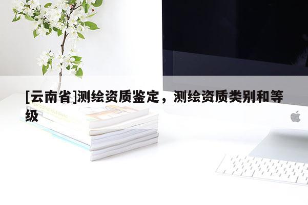 [云南省]测绘资质鉴定，测绘资质类别和等级