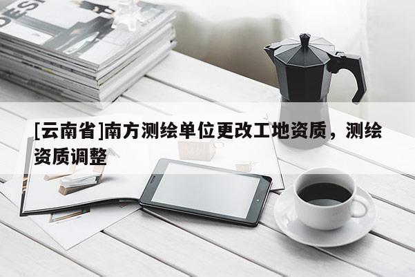 [云南省]南方测绘单位更改工地资质，测绘资质调整