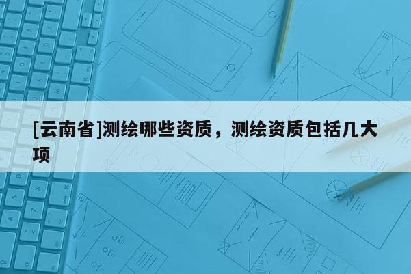 [云南省]测绘哪些资质，测绘资质包括几大项