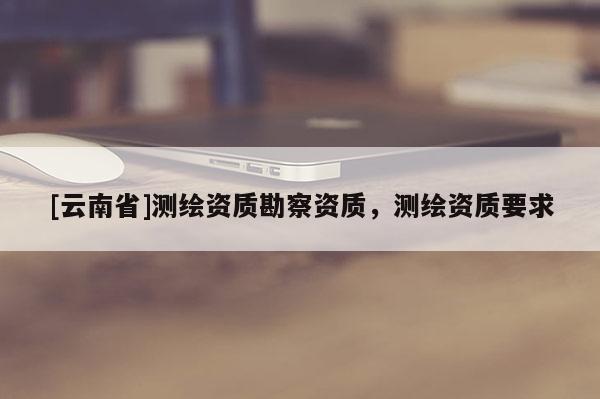 [云南省]测绘资质勘察资质，测绘资质要求