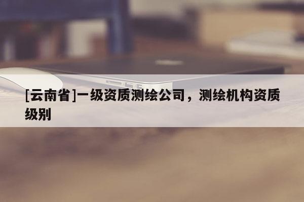 [云南省]一级资质测绘公司，测绘机构资质级别
