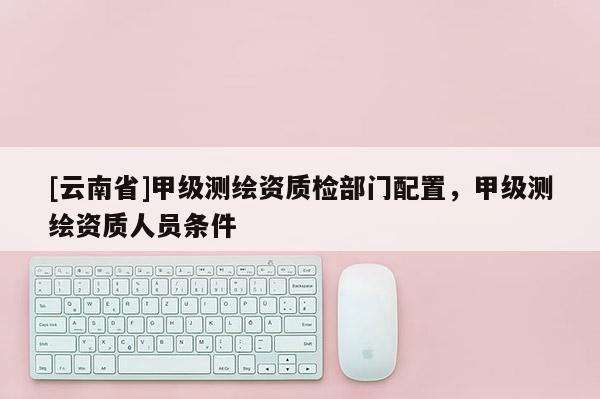 [云南省]甲级测绘资质检部门配置，甲级测绘资质人员条件
