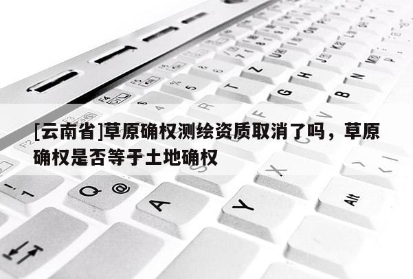 [云南省]草原确权测绘资质取消了吗，草原确权是否等于土地确权