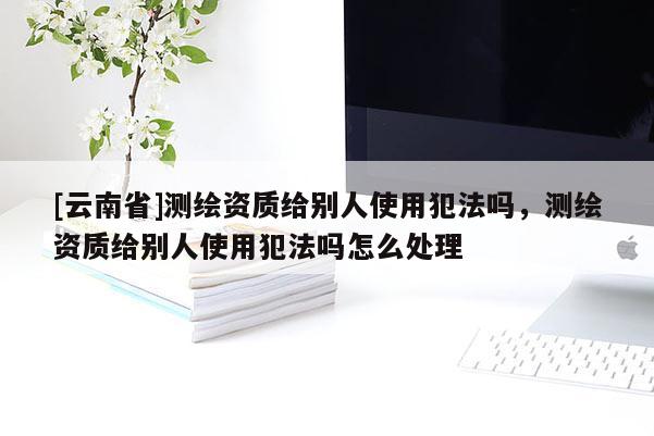 [云南省]测绘资质给别人使用犯法吗，测绘资质给别人使用犯法吗怎么处理