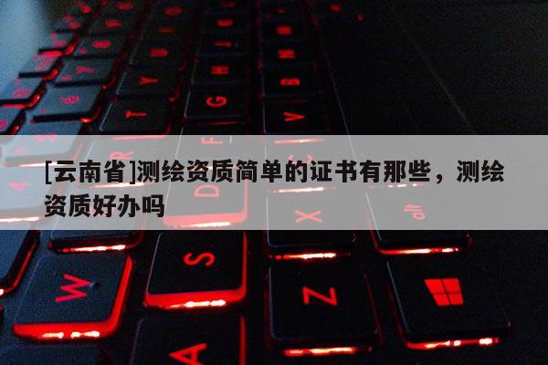 [云南省]测绘资质简单的证书有那些，测绘资质好办吗
