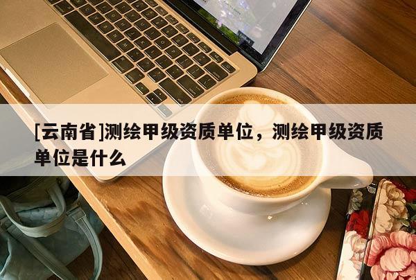 [云南省]测绘甲级资质单位，测绘甲级资质单位是什么
