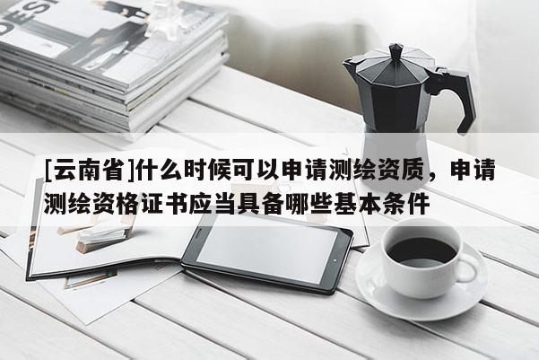 [云南省]什么时候可以申请测绘资质，申请测绘资格证书应当具备哪些基本条件