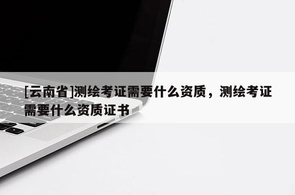 [云南省]测绘考证需要什么资质，测绘考证需要什么资质证书