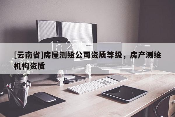 [云南省]房屋测绘公司资质等级，房产测绘机构资质