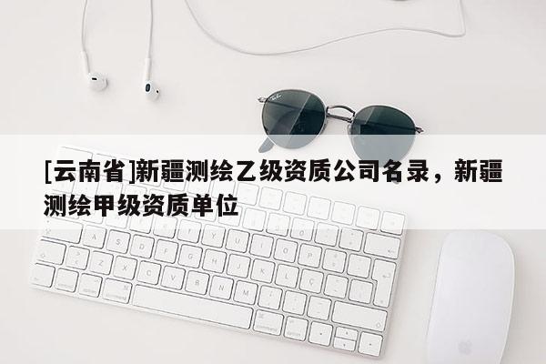[云南省]新疆测绘乙级资质公司名录，新疆测绘甲级资质单位