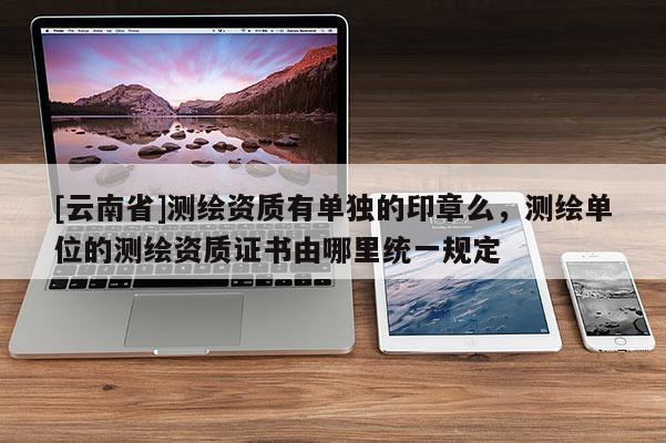 [云南省]测绘资质有单独的印章么，测绘单位的测绘资质证书由哪里统一规定