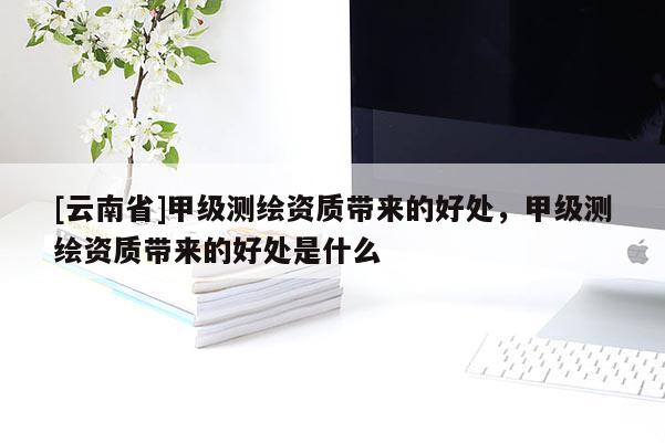 [云南省]甲级测绘资质带来的好处，甲级测绘资质带来的好处是什么