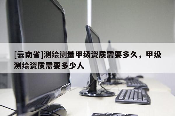 [云南省]测绘测量甲级资质需要多久，甲级测绘资质需要多少人