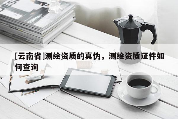 [云南省]测绘资质的真伪，测绘资质证件如何查询